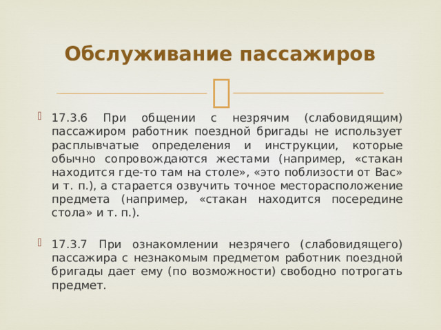 Обслуживание пассажиров 17.3.6 При общении с незрячим (слабовидящим) пассажиром работник поездной бригады не использует расплывчатые определения и инструкции, которые обычно сопровождаются жестами (например, «стакан находится где-то там на столе», «это поблизости от Вас» и т. п.), а старается озвучить точное месторасположение предмета (например, «стакан находится посередине стола» и т. п.). 17.3.7 При ознакомлении незрячего (слабовидящего) пассажира с незнакомым предметом работник поездной бригады дает ему (по возможности) свободно потрогать предмет. 