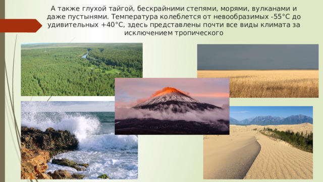 А также глухой тайгой, бескрайними степями, морями, вулканами и даже пустынями. Температура колеблется от невообразимых -55°C до удивительных +40°C, здесь представлены почти все виды климата за исключением тропического 
