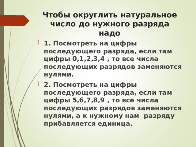 Чтобы округлить натуральное число до нужного разряда надо 1. Посмотреть на цифры последующего разряда, если там цифры 0,1,2,3,4 , то все числа последующих разрядов заменяются нулями. 2. Посмотреть на цифры последующего разряда, если там цифры 5,6,7,8,9 , то все числа последующих разрядов заменяются нулями, а к нужному нам разряду прибавляется единица.  
