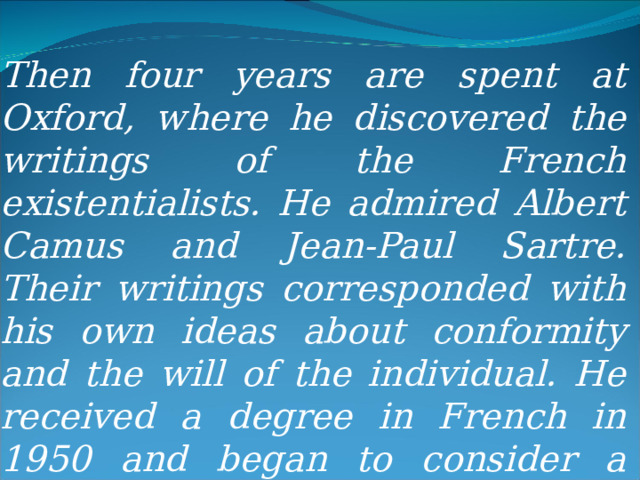 Then four years are spent at Oxford, where he discovered the writings of the French existentialists. He admired Albert Camus and Jean-Paul Sartre. Their writings corresponded with his own ideas about conformity and the will of the individual. He received a degree in French in 1950 and began to consider a career as a writer. 