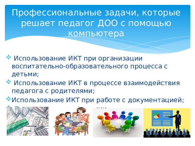 Профессиональные задачи, которые решает педагог ДОО с помощью компьютера  Использование ИКТ при организации воспитательно-образовательного процесса с детьми;  Использование ИКТ в процессе взаимодействия педагога с родителями; Использование ИКТ при работе с документацией;  Повышение квалификации. 