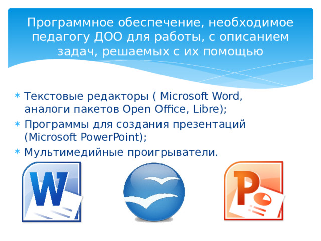 Программное обеспечение, необходимое педагогу ДОО для работы, с описанием задач, решаемых с их помощью Текстовые редакторы ( Microsoft Word, аналоги пакетов Open Office, Libre); Программы для создания презентаций (Microsoft PowerPoint); Мультимедийные проигрыватели. 