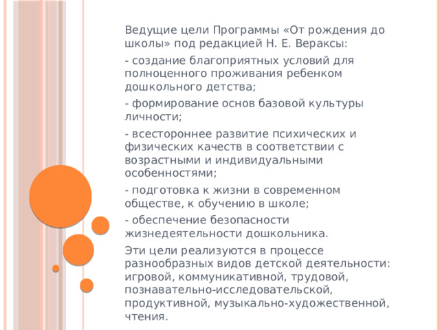 Ведущие цели Программы «От рождения до школы» под редакцией Н. Е. Вераксы: - создание благоприятных условий для полноценного проживания ребенком дошкольного детства; - формирование основ базовой культуры личности; - всестороннее развитие психических и физических качеств в соответствии с возрастными и индивидуальными особенностями; - подготовка к жизни в современном обществе, к обучению в школе; - обеспечение безопасности жизнедеятельности дошкольника. Эти цели реализуются в процессе разнообразных видов детской деятельности: игровой, коммуникативной, трудовой, познавательно-исследовательской, продуктивной, музыкально-художественной, чтения.  