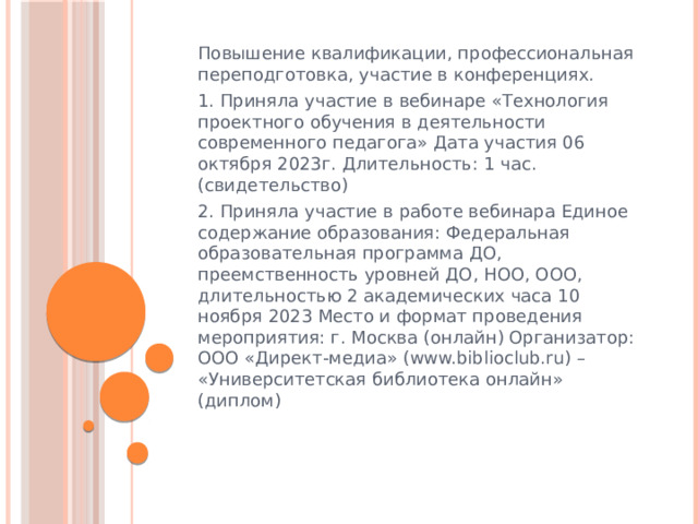 Повышение квалификации, профессиональная переподготовка, участие в конференциях. 1. Приняла участие в вебинаре «Технология проектного обучения в деятельности современного педагога» Дата участия 06 октября 2023г. Длительность: 1 час. (свидетельство) 2. Приняла участие в работе вебинара Единое содержание образования: Федеральная образовательная программа ДО, преемственность уровней ДО, НОО, ООО, длительностью 2 академических часа 10 ноября 2023 Место и формат проведения мероприятия: г. Москва (онлайн) Организатор: ООО «Директ-медиа» (www.biblioclub.ru) – «Университетская библиотека онлайн» (диплом) 