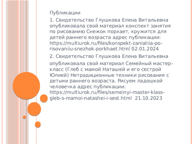 Публикации 1. Свидетельство Глушкова Елена Витальевна опубликовала свой материал конспект занятия по рисованию Снежок порхает, кружится для детей раннего возраста адрес публикации: https://multiurok.ru/files/konspekt-zaniatiia-po-risovaniiu-snezhok-porkhaet.html 02.01.2024 2. Свидетельство Глушкова Елена Витальевна опубликовала свой материал Семейный мастер-класс (Глеб с мамой Наташей и его сестрой Юлией) Нетрадиционные техники рисования с детьми раннего возраста. Рисуем ладошкой человечка адрес публикации: https://multiurok.ru/files/semeinyi-master-klass-gleb-s-mamoi-natashei-i-sest.html 21.10.2023 