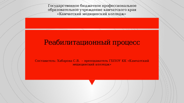 Государственное бюджетное профессиональное образовательное учреждение камчатского края «Камчатский медицинский колледж» Реабилитационный процесс      Составитель: Хабарова С.В. – преподаватель ГБПОУ КК «Камчатский медицинский колледж» 