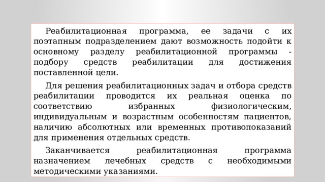 Реабилитационная программа, ее задачи с их поэтапным подразделением дают возможность подойти к основному разделу реабилитационной программы - подбору средств реабилитации для достижения поставленной цели. Для решения реабилитационных задач и отбора средств реабилитации проводится их реальная оценка по соответствию избранных физиологическим, индивидуальным и возрастным особенностям пациентов, наличию абсолютных или временных противопоказаний для применения отдельных средств. Заканчивается реабилитационная программа назначением лечебных средств с необходимыми методическими указаниями. 