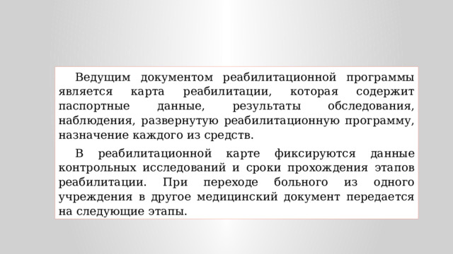 Ведущим документом реабилитационной программы является карта реабилитации, которая содержит паспортные данные, результаты обследования, наблюдения, развернутую реабилитационную программу, назначение каждого из средств. В реабилитационной карте фиксируются данные контрольных исследований и сроки прохождения этапов реабилитации. При переходе больного из одного учреждения в другое медицинский документ передается на следующие этапы. 