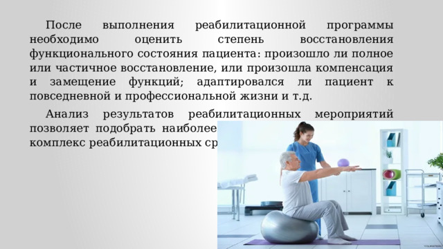 После выполнения реабилитационной программы необходимо оценить степень восстановления функционального состояния пациента: произошло ли полное или частичное восстановление, или произошла компенсация и замещение функций; адаптировался ли пациент к повседневной и профессиональной жизни и т.д. Анализ результатов реабилитационных мероприятий позволяет подобрать наиболее эффективный и адекватный комплекс реабилитационных средств. 