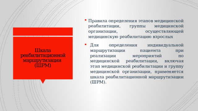 Правила определения этапов медицинской реабилитации, группы медицинской организации, осуществляющей медицинскую реабилитацию взрослых  Для определения индивидуальной маршрутизации пациента при реализации мероприятий по медицинской реабилитации, включая этап медицинской реабилитации и группу медицинской организации, применяется шкала реабилитационной маршрутизации (ШРМ). Шкала реабилитационной маршрутизации  (ШРМ) 