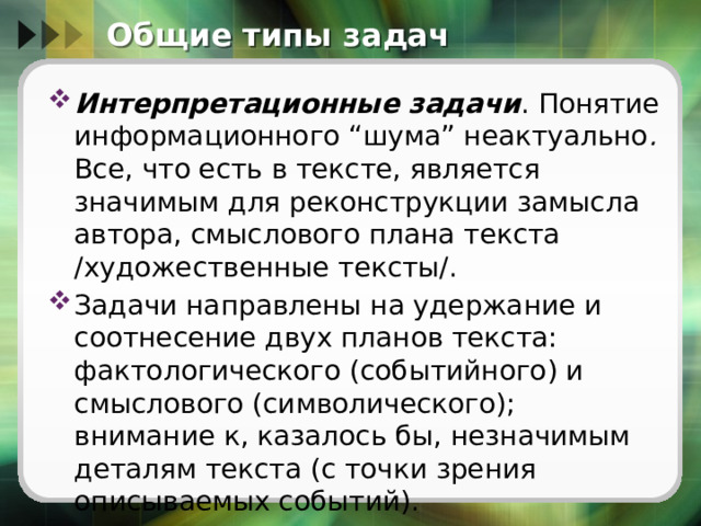 Общие типы задач Интерпретационные задачи . Понятие информационного “шума” неактуально . Все, что есть в тексте, является значимым для реконструкции замысла автора, смыслового плана текста /художественные тексты/. Задачи направлены на удержание и соотнесение двух планов текста: фактологического (событийного) и смыслового (символического); внимание к, казалось бы, незначимым деталям текста (с точки зрения описываемых событий). 