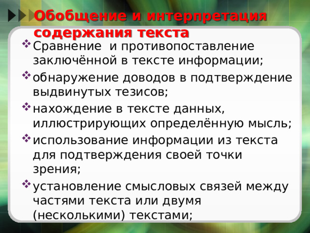  Oбобщение и интерпретация содержания текста Сравнение и противопоставление заключённой в тексте информации; обнаружение доводов в подтверждение выдвинутых тезисов; нахождение в тексте данных, иллюстрирующих определённую мысль; использование информации из текста для подтверждения своей точки зрения; установление смысловых связей между частями текста или двумя (несколькими) текстами; 