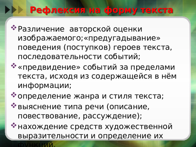 Рефлексия на форму текста Различение авторской оценки изображаемого;«предугадывание» поведения (поступков) героев текста, последовательности событий; «предвидение» событий за пределами текста, исходя из содержащейся в нём информации; определение жанра и стиля текста; выяснение типа речи (описание, повествование, рассуждение); нахождение средств художественной выразительности и определение их функций. 