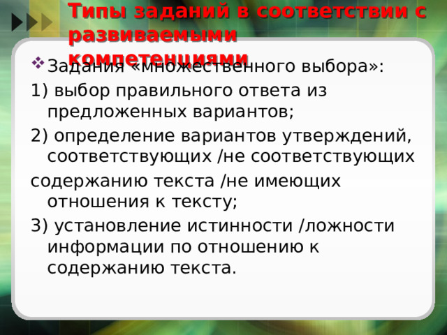   Типы заданий в соответствии с развиваемыми компетенциями   Задания «множественного выбора»: 1) выбор правильного ответа из предложенных вариантов; 2) определение вариантов утверждений, соответствующих /не соответствующих содержанию текста /не имеющих отношения к тексту; 3) установление истинности /ложности информации по отношению к содержанию текста. 