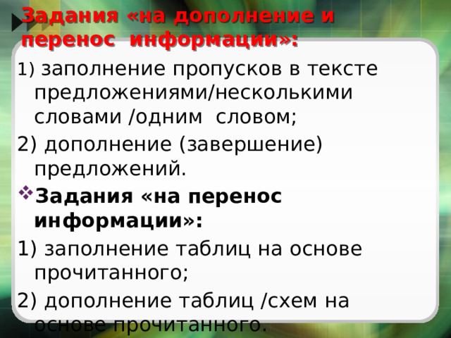  Задания «на дополнение и перенос информации»:   1) заполнение пропусков в тексте предложениями/несколькими словами /одним словом; 2) дополнение (завершение) предложений. Задания «на перенос информации»: 1) заполнение таблиц на основе прочитанного; 2) дополнение таблиц /схем на основе прочитанного. 