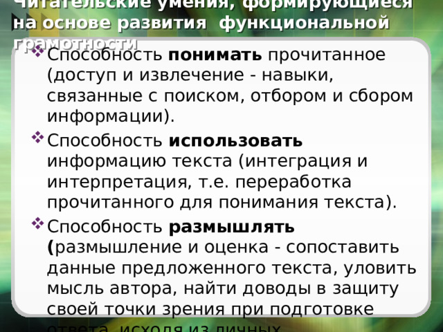 Читательские умения, формирующиеся на основе развития функциональной грамотности Способность понимать прочитанное (доступ и извлечение - навыки, связанные с поиском, отбором и сбором информации). Способность использовать информацию текста (интеграция и интерпретация, т.е. переработка прочитанного для понимания текста). Способность размышлять ( размышление и оценка - сопоставить данные предложенного текста, уловить мысль автора, найти доводы в защиту своей точки зрения при подготовке ответа, исходя из личных представлений о мире). 