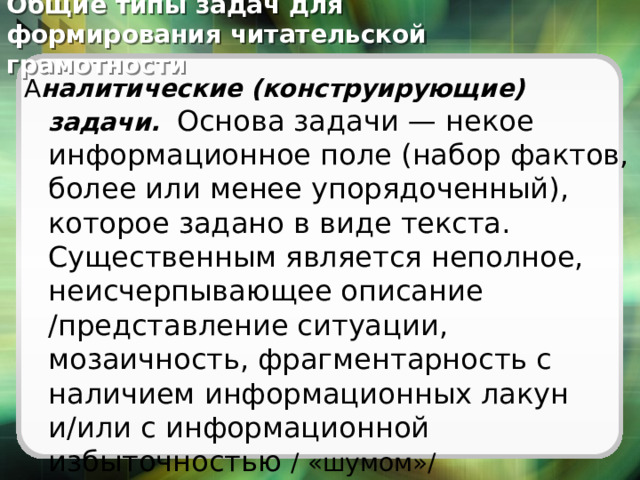  Общие типы задач для формирования читательской грамотности А налитические (конструирующие) задачи.   Основа задачи — некое информационное поле (набор фактов, более или менее упорядоченный), которое задано в виде текста. Существенным является неполное, неисчерпывающее описание /представление ситуации, мозаичность, фрагментарность с наличием информационных лакун и/или с информационной избыточностью / «шумом»/  