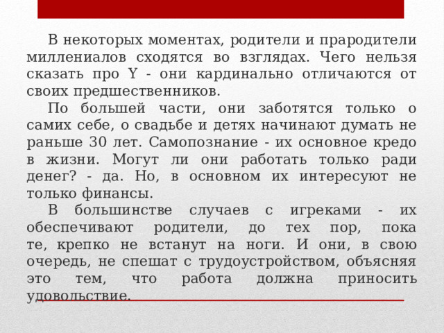 В некоторых моментах, родители и прародители миллениалов сходятся во взглядах. Чего нельзя сказать про Y - они кардинально отличаются от своих предшественников. По большей части, они заботятся только о самих себе, о свадьбе и детях начинают думать не раньше 30 лет. Самопознание - их основное кредо в жизни. Могут ли они работать только ради денег? - да. Но, в основном их интересуют не только финансы. В большинстве случаев с игреками - их обеспечивают родители, до тех пор, пока те,  крепко не встанут на ноги. И они, в свою очередь, не спешат с трудоустройством, объясняя это тем, что работа должна приносить удовольствие. 