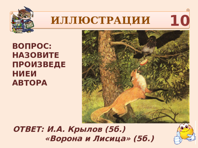 ИЛЛЮСТРАЦИИ 10 ВОПРОС: НАЗОВИТЕ ПРОИЗВЕДЕНИЕИ АВТОРА ОТВЕТ: И.А. Крылов (5б.)  «Ворона и Лисица» (5б.) 