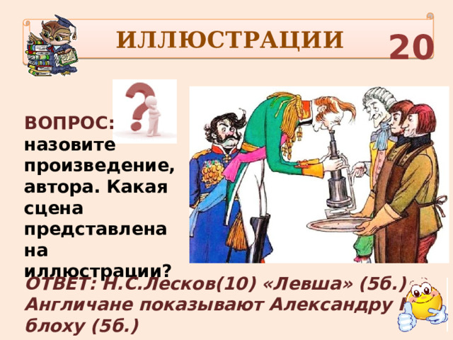 ИЛЛЮСТРАЦИИ 20 ВОПРОС: назовите произведение, автора. Какая сцена представлена на иллюстрации? ОТВЕТ: Н.С.Лесков(10) «Левша» (5б.) Англичане показывают Александру I блоху (5б.) 