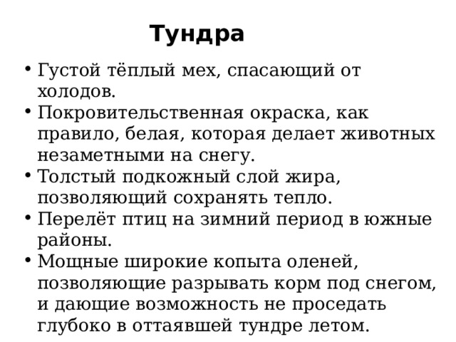 Тундра Густой тёплый мех, спасающий от холодов. Покровительственная окраска, как правило, белая, которая делает животных незаметными на снегу. Толстый подкожный слой жира, позволяющий сохранять тепло. Перелёт птиц на зимний период в южные районы. Мощные широкие копыта оленей, позволяющие разрывать корм под снегом, и дающие возможность не проседать глубоко в оттаявшей тундре летом.   