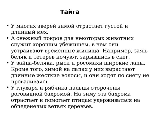 Тайга У многих зверей зимой отрастает густой и длинный мех. А снежный покров для некоторых животных служит хорошим убежищем, в нем они устраивают временные жилища. Например, заяц-беляк и тетерев ночуют, зарывшись в снег. У зайца-беляка, рыси и росомахи широкие лапы. Кроме того, зимой на лапах у них вырастают длинные жесткие волосы, и они ходят по снегу не проваливаясь. У глухаря и рябчика пальцы оторочены роговидной бахромой. На зиму эта бахрома отрастает и помогает птицам удерживаться на обледенелых ветвях деревьев. 