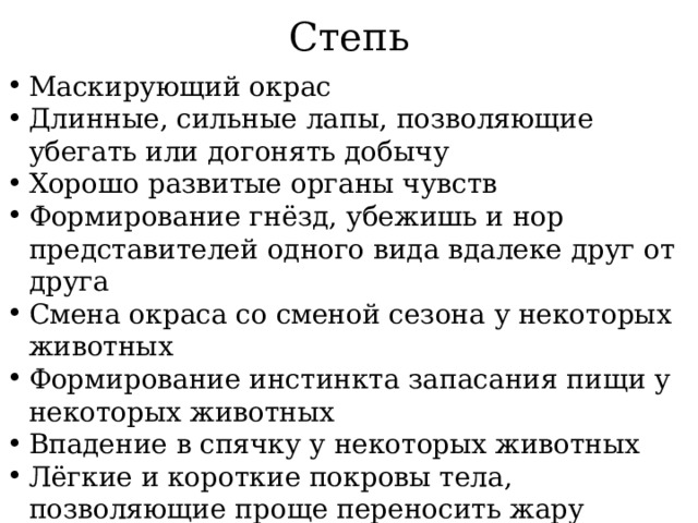Степь Маскирующий окрас Длинные, сильные лапы, позволяющие убегать или догонять добычу Хорошо развитые органы чувств Формирование гнёзд, убежишь и нор представителей одного вида вдалеке друг от друга Смена окраса со сменой сезона у некоторых животных Формирование инстинкта запасания пищи у некоторых животных Впадение в спячку у некоторых животных Лёгкие и короткие покровы тела, позволяющие проще переносить жару 