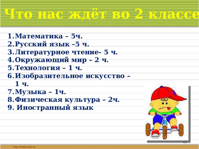 Что нас ждёт во 2 классе? Математика – 5ч. Русский язык –5 ч. Литературное чтение- 5 ч. Окружающий мир – 2 ч. Технология – 1 ч. Изобразительное искусство – 1 ч. Музыка – 1ч. Физическая культура – 2ч. 9. Иностранный язык  