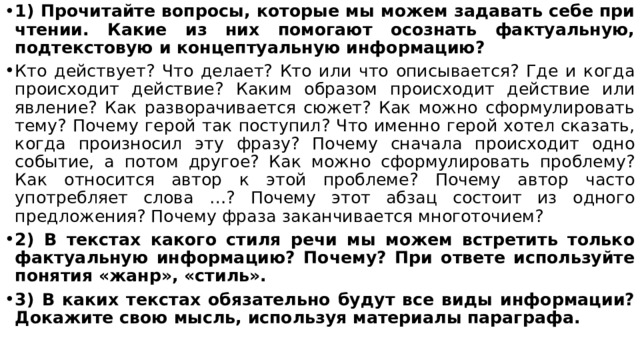 1) Прочитайте вопросы, которые мы можем задавать себе при чтении. Какие из них помогают осознать фактуальную, подтекстовую и концептуальную информацию? Кто действует? Что делает? Кто или что описывается? Где и когда происходит действие? Каким образом происходит действие или явление? Как разворачивается сюжет? Как можно сформулировать тему? Почему герой так поступил? Что именно герой хотел сказать, когда произносил эту фразу? Почему сначала происходит одно событие, а потом другое? Как можно сформулировать проблему? Как относится автор к этой проблеме? Почему автор часто употребляет слова …? Почему этот абзац состоит из одного предложения? Почему фраза заканчивается многоточием? 2) В текстах какого стиля речи мы можем встретить только фактуальную информацию? Почему? При ответе используйте понятия «жанр», «стиль». 3) В каких текстах обязательно будут все виды информации? Докажите свою мысль, используя материалы параграфа. 