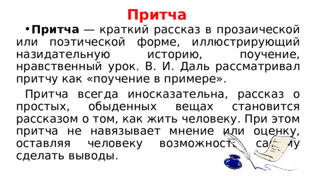 Притча Притча  — краткий рассказ в прозаической или поэтической форме, иллюстрирующий назидательную историю, поучение, нравственный урок. В. И. Даль рассматривал притчу как «поучение в примере». Притча всегда иносказательна, рассказ о простых, обыденных вещах становится рассказом о том, как жить человеку. При этом притча не навязывает мнение или оценку, оставляя человеку возможность самому сделать выводы. 