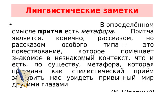 Лингвистические заметки  В определённом смысле  притча  есть  метафора . Притча является, конечно, рассказом, но рассказом особого типа — это повествование, которое помещает знакомое в незнакомый контекст, что и есть, по существу, метафора, которая призвана как стилистический приём заставить нас увидеть привычный мир другими глазами. (К. Шпетный) 