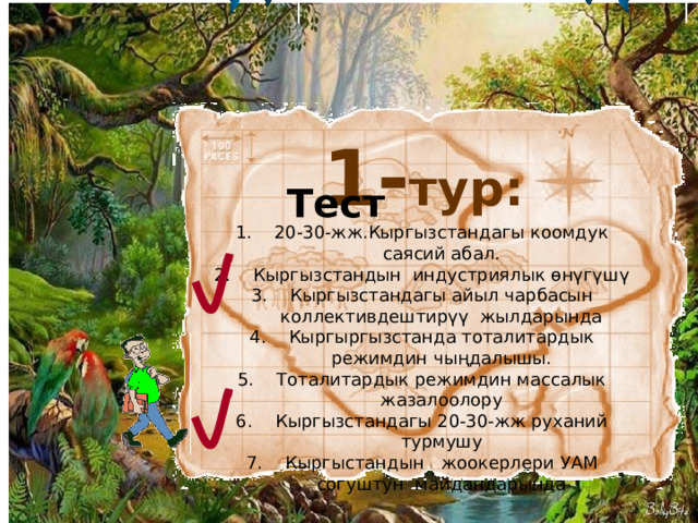 1- тур: Тест 20-30-жж.Кыргызстандагы коомдук саясий абал. Кыргызстандын индустриялык өнүгүшү Кыргызстандагы айыл чарбасын коллективдештирүү жылдарында Кыргыргызстанда тоталитардык режимдин чыңдалышы. Тоталитардык режимдин массалык жазалоолору Кыргызстандагы 20-30-жж руханий турмушу Кыргыстандын жоокерлери УАМ согуштун майдандарында 5 