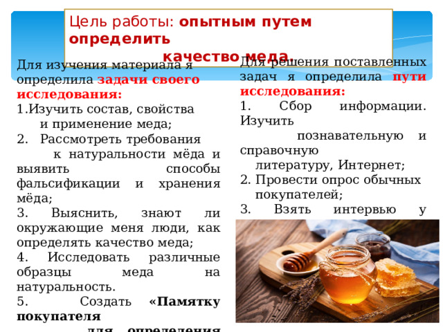 Цель работы: опытным путем определить качество меда. Для решения поставленных задач я определила пути исследования: 1. Сбор информации. Изучить  познавательную и справочную  литературу, Интернет; 2. Провести опрос обычных  покупателей; 3. Взять интервью у пчеловода; 4. Поставить научный эксперимент  на определение качества разных  образцов меда. Для изучения материала я определила задачи своего исследования: Изучить состав, свойства  и применение меда; 2. Рассмотреть требования  к натуральности мёда и выявить способы фальсификации и хранения мёда; 3. Выяснить, знают ли окружающие меня люди, как определять качество меда; 4. Исследовать различные образцы меда на натуральность. 5. Создать «Памятку покупателя  для определения качества мёда»   