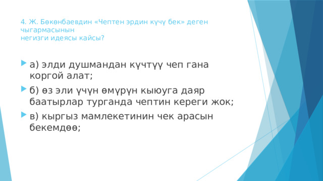 4. Ж. Бөкөнбаевдин «Чептен эрдин күчү бек» деген чыгармасынын  негизги идеясы кайсы?   а) элди душмандан күчтүү чеп гана коргой алат; б) өз эли үчүн өмүрүн кыюуга даяр баатырлар турганда чептин кереги жок; в) кыргыз мамлекетинин чек арасын бекемдөө; 