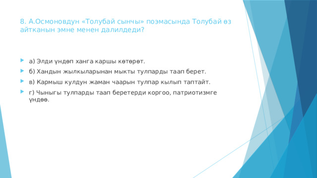8. А.Осмоновдун «Толубай сынчы» поэмасында Толубай өз  айтканын эмне менен далилдеди?   а) Элди үндөп ханга каршы көтөрѳт. б) Хандын жылкыларынан мыкты тулпарды таап берет. в) Кармыш кулдун жаман чаарын тулпар кылып таптайт. г) Чыныгы тулпарды таап беретерди коргоо, патриотизмге үндөө. 