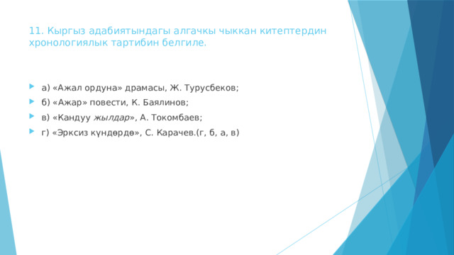 11. Кыргыз адабиятындагы алгачкы чыккан китептердин  хронологиялык тартибин белгиле.   а) «Ажал ордуна» драмасы, Ж. Турусбеков; б) «Ажар» повести, К. Баялинов; в) «Кандуу жылдар », А. Токомбаев; г) «Эрксиз күндөрдө», С. Карачев.(г, б, а, в) 