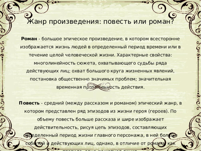 Жанр произведения: повесть или роман?  Роман - большое эпическое произведение, в котором всесторонне изображается жизнь людей в определенный период времени или в течение целой человеческой жизни. Характерные свойства: многолинейность сюжета, охватывающего судьбы ряда действующих лиц; охват большого круга жизненных явлений, постановка общественно значимых проблем; значительная временная протяженность действия. Повесть - средний (между рассказом и романом) эпический жанр, в котором представлен ряд эпизодов из жизни героя (героев). По объему повесть больше рассказа и шире изображает действительность, рисуя цепь эпизодов, составляющих определенный период жизни главного персонажа, в ней больше событий и действующих лиц, однако, в отличие от романа, как правило, одна сюжетная линия. 