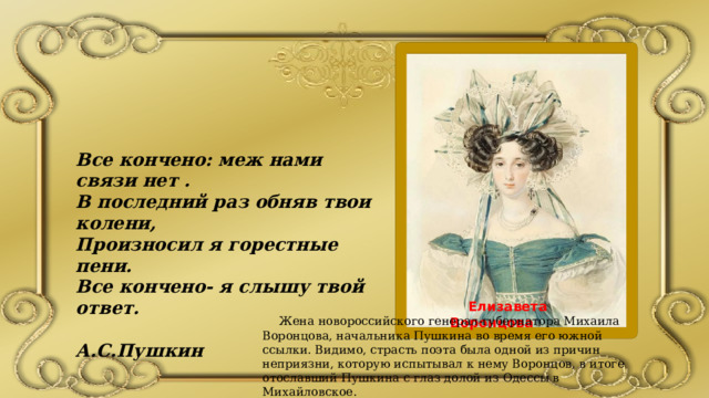 Все кончено: меж нами связи нет . В последний раз обняв твои колени, Произносил я горестные пени. Все кончено- я слышу твой ответ.  А.С.Пушкин  Елизавета Воронцова  Жена новороссийского генерал-губернатора Михаила Воронцова, начальника Пушкина во время его южной ссылки. Видимо, страсть поэта была одной из причин неприязни, которую испытывал к нему Воронцов, в итоге отославший Пушкина с глаз долой из Одессы в Михайловское. 