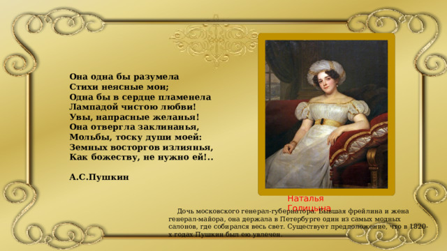 Наталья Голицына  Дочь московского генерал-губернатора. Бывшая фрейлина и жена генерал-майора, она держала в Петербурге один из самых модных салонов, где собирался весь свет. Существует предположение, что в 1820-х годах Пушкин был ею увлечен. Она одна бы разумела Стихи неясные мои; Одна бы в сердце пламенела Лампадой чистою любви! Увы, напрасные желанья! Она отвергла заклинанья, Мольбы, тоску души моей: Земных восторгов излиянья, Как божеству, не нужно ей!..  А.С.Пушкин 