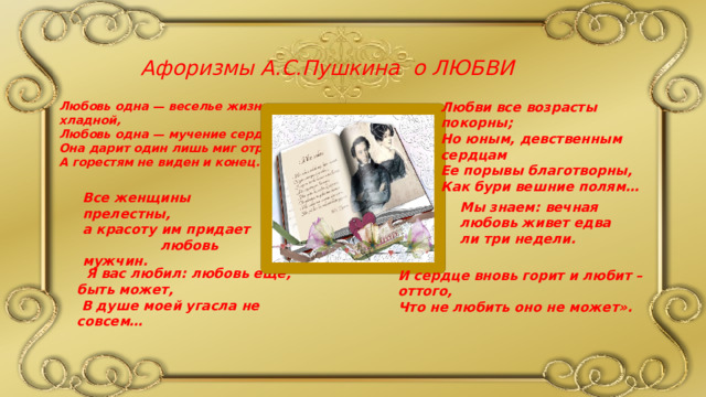 И сердце вновь горит и любит – оттого, Что не любить оно не может». Афоризмы А.С.Пушкина о ЛЮБВИ Любви все возрасты покорны; Любовь одна — веселье жизни хладной, Любовь одна — мучение сердец: Но юным, девственным сердцам Она дарит один лишь миг отрадный, Ее порывы благотворны, А горестям не виден и конец. Как бури вешние полям…  Все женщины прелестны, а красоту им придает любовь мужчин. Мы знаем: вечная любовь живет едва ли три недели.  Я вас любил: любовь еще, быть может,  В душе моей угасла не совсем… 