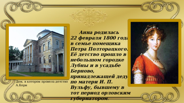  Анна родилась 22 февраля 1800 года в семье помещика Петра Полторацкого. Её детство прошло в небольшом городке Лубны и в усадьбе Берново, принадлежащей деду по матери И. П. Вульфу, бывшему в тот период орловским губернатором . Дом, в котором провела детство А.Керн 