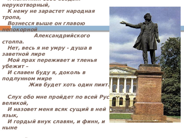   Exegi monumentum.     Я памятник себе воздвиг нерукотворный,     К нему не зарастет народная тропа,     Вознесся выше он главою непокорной                 Александрийского столпа.     Нет, весь я не умру - душа в заветной лире     Мой прах переживет и тленья убежит –     И славен буду я, доколь в подлунном мире                 Жив будет хоть один пиит.         Слух обо мне пройдет по всей Руси великой,     И назовет меня всяк сущий в ней язык,     И гордый внук славян, и финн, и ныне  дикой                 Тунгус, и друг степей калмык.     Памятник Пушкину В Санкт - Петербурге 