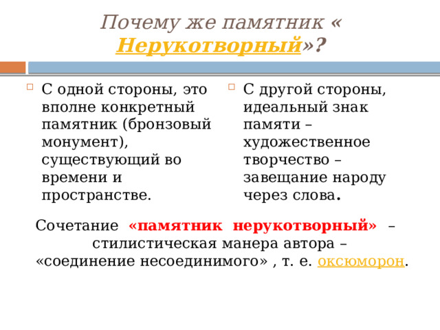 Почему же памятник « Нерукотворный »? С одной стороны, это вполне конкретный памятник (бронзовый монумент), существующий во времени и пространстве. С другой стороны, идеальный знак памяти – художественное творчество – завещание народу через слова . Сочетание «памятник нерукотворный» – стилистическая манера автора –  «соединение несоединимого» , т. е. оксюморон . 