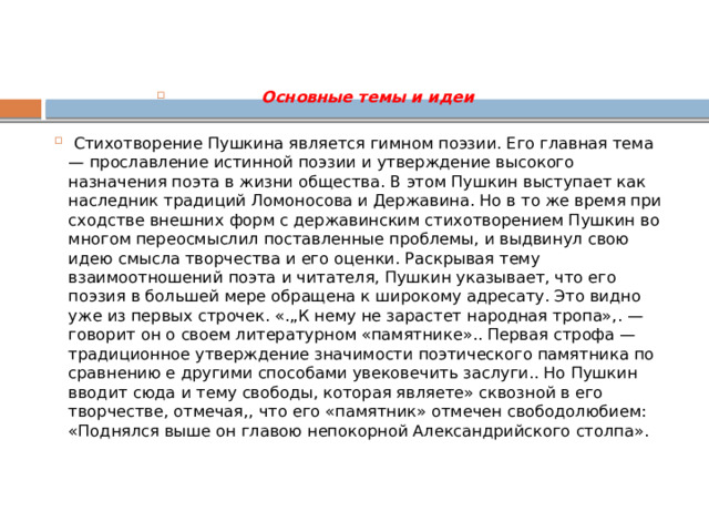  Основные темы и идеи    Стихотворение Пушкина является гимном поэзии. Его главная тема — прославление истинной поэзии и утверждение высокого назначения поэта в жизни общества. В этом Пушкин выступает как наследник традиций Ломоносова и Державина. Но в то же время при сходстве внешних форм с державинским стихотворением Пушкин во многом переосмыслил поставленные проблемы, и выдвинул свою идею смысла творчества и его оценки. Раскрывая тему взаимоотношений поэта и читателя, Пушкин указывает, что его поэзия в большей мере обращена к широкому адресату. Это видно уже из первых строчек. «.„К нему не зарастет народная тропа»,. — говорит он о своем литературном «памятнике».. Первая строфа — традиционное утверждение значимости поэтического памятника по сравнению е другими способами увековечить заслуги.. Но Пушкин вводит сюда и тему свободы, которая являете» сквозной в его творчестве, отмечая,, что его «памятник» отмечен свободолюбием: «Поднялся выше он главою непокорной Александрийского столпа».   