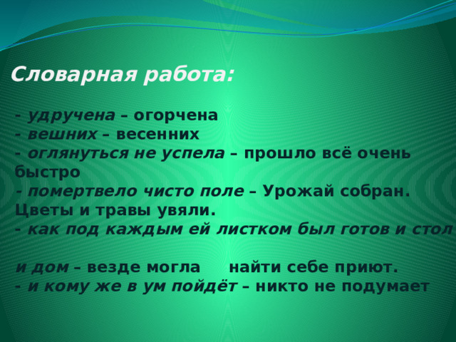 Словарная работа:   -  удручена  – огорчена  -  вешних  – весенних  -  оглянуться не успела  – прошло всё очень  быстро   - помертвело чисто поле  – Урожай собран.  Цветы и травы увяли.   -  как под каждым ей листком был готов и стол  и дом  – везде могла     найти себе приют.  -  и кому же в ум пойдёт  – никто не подумает   