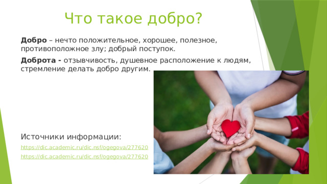 Что такое добро? Добро – нечто положительное, хорошее, полезное, противоположное злу; добрый поступок. Доброта - отзывчивость, душевное расположение к людям, стремление делать добро другим. Источники информации: https://dic.academic.ru/dic.nsf/ogegova/277620 https://dic.academic.ru/dic.nsf/ogegova/277620 