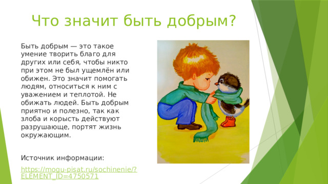 Что значит быть добрым? Быть добрым — это такое умение творить благо для других или себя, чтобы никто при этом не был ущемлён или обижен. Это значит помогать людям, относиться к ним с уважением и теплотой. Не обижать людей. Быть добрым приятно и полезно, так как злоба и корысть действуют разрушающе, портят жизнь окружающим. Источник информации: https://mogu-pisat.ru/sochinenie/?ELEMENT_ID=4750571 
