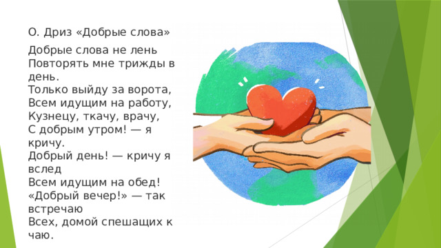 О. Дриз «Добрые слова» Добрые слова не лень  Повторять мне трижды в день.  Только выйду за ворота,  Всем идущим на работу,  Кузнецу, ткачу, врачу,  С добрым утром! — я кричу.  Добрый день! — кричу я вслед  Всем идущим на обед!  «Добрый вечер!» — так встречаю  Всех, домой спешащих к чаю. 