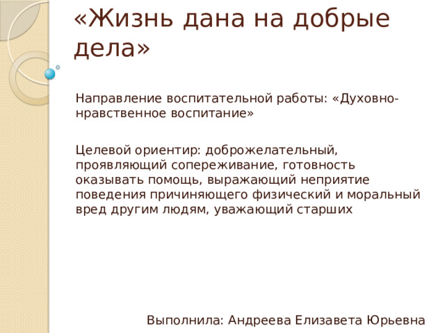 «Жизнь дана на добрые дела» Направление воспитательной работы: «Духовно-нравственное воспитание» Целевой ориентир: доброжелательный, проявляющий сопереживание, готовность оказывать помощь, выражающий неприятие поведения причиняющего физический и моральный вред другим людям, уважающий старших Выполнила: Андреева Елизавета Юрьевна 28.05.2024 
