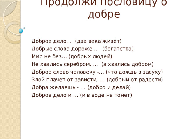Продолжи пословицу о добре Доброе дело… (два века живёт) Добрые слова дороже… (богатства) Мир не без… (добрых людей) Не хвались серебром, ... (а хвались добром) Доброе слово человеку -… (что дождь в засуху) Злой плачет от зависти, … (добрый от радости) Добра желаешь - … (добро и делай) Доброе дело и … (и в воде не тонет) 